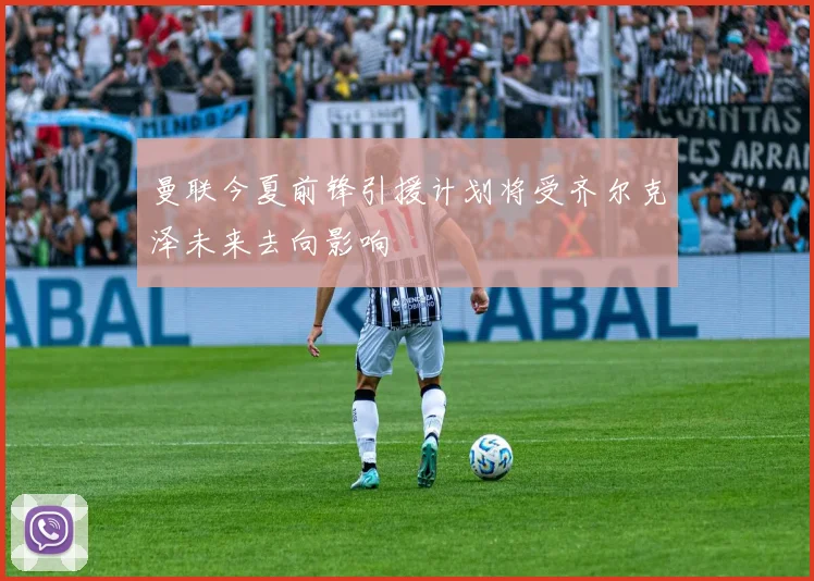 曼联今夏前锋引援计划将受齐尔克泽未来去向影响