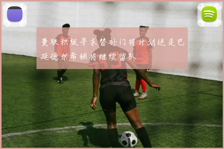 曼联积极寻求替补门将计划送走巴延德尔希顿将继续留队