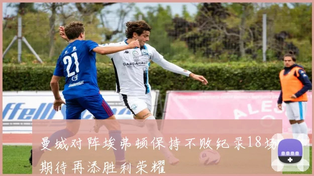 曼城对阵埃弗顿保持不败纪录18场期待再添胜利荣耀