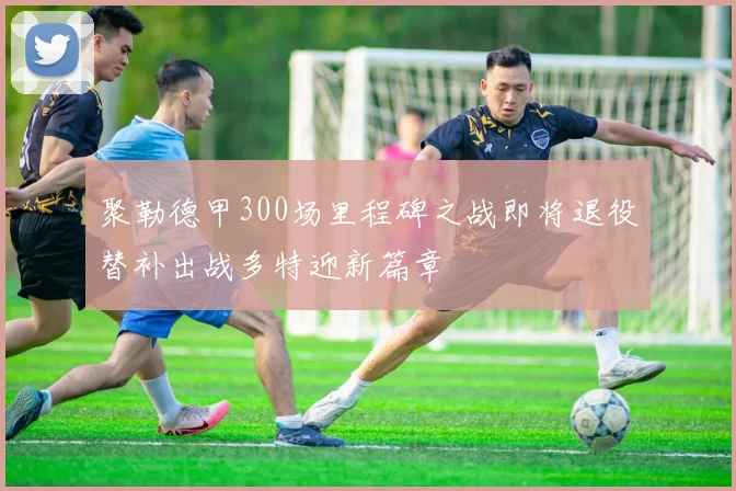 聚勒德甲300场里程碑之战即将退役替补出战多特迎新篇章