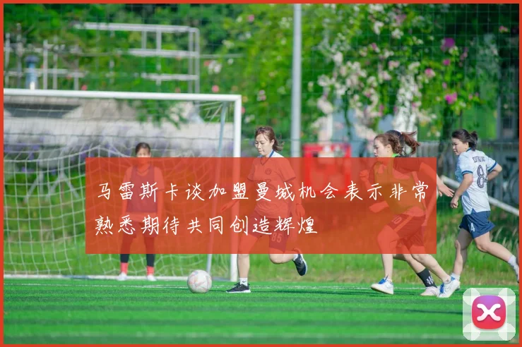 马雷斯卡谈加盟曼城机会表示非常熟悉期待共同创造辉煌
