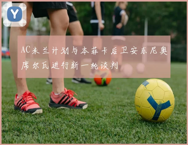 AC米兰计划与本菲卡后卫安东尼奥席尔瓦进行新一轮谈判