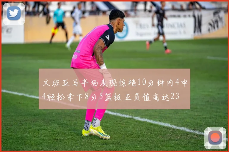 文班亚马半场表现惊艳10分钟内4中4轻松拿下8分5篮板正负值高达23