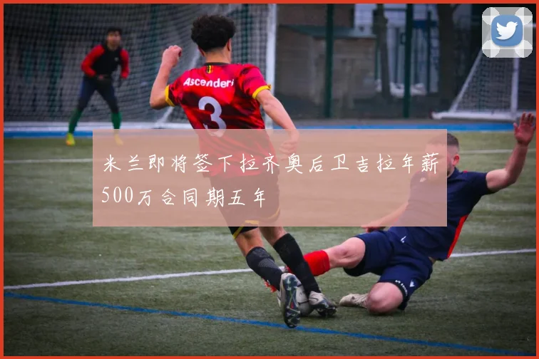 米兰即将签下拉齐奥后卫吉拉年薪500万合同期五年