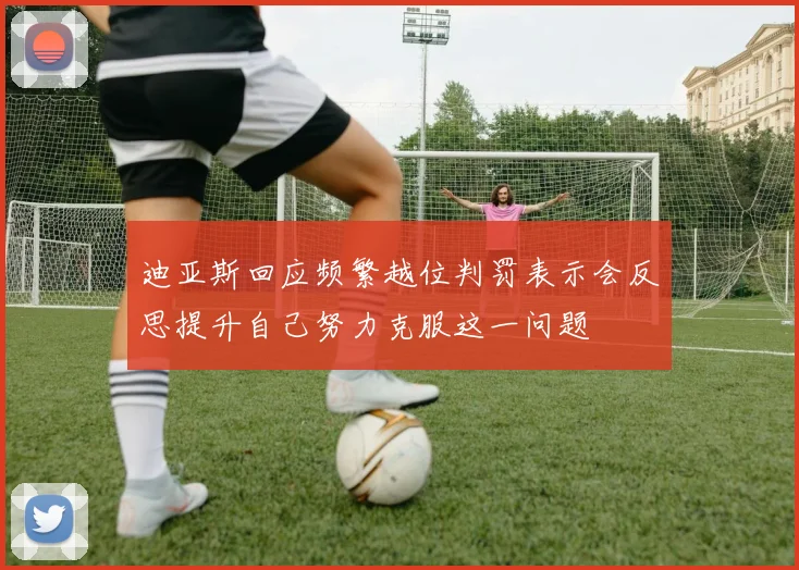 迪亚斯回应频繁越位判罚表示会反思提升自己努力克服这一问题