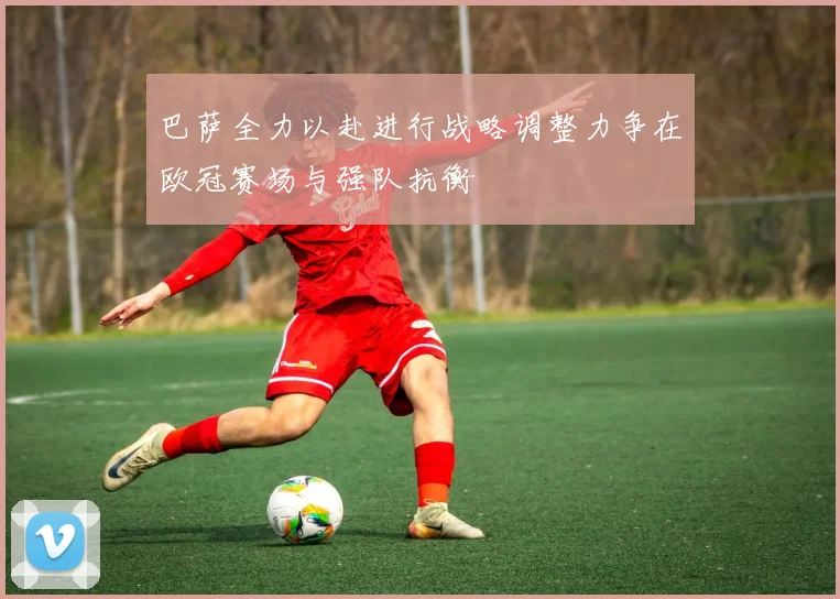 巴萨全力以赴进行战略调整力争在欧冠赛场与强队抗衡