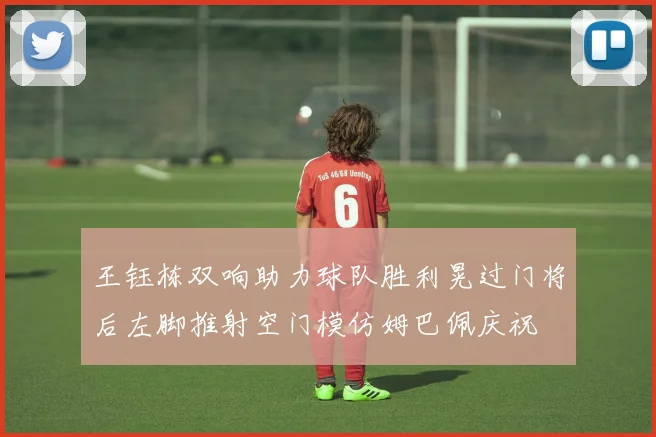 王钰栋双响助力球队胜利晃过门将后左脚推射空门模仿姆巴佩庆祝