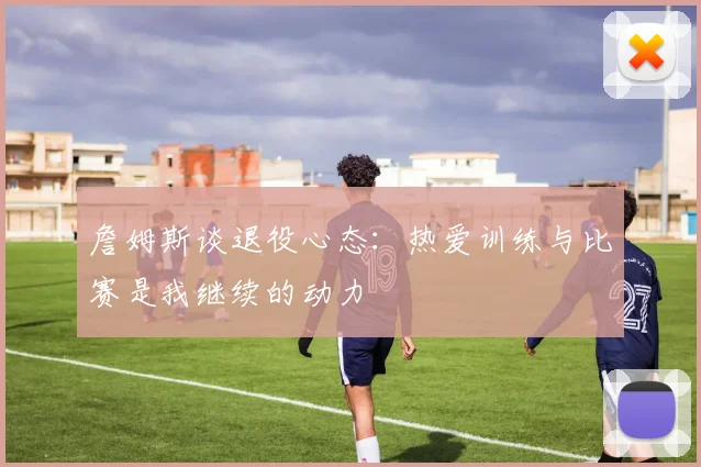 詹姆斯谈退役心态：热爱训练与比赛是我继续的动力
