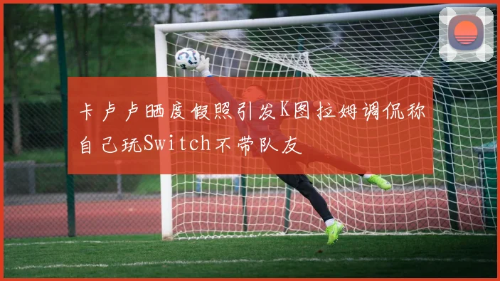 卡卢卢晒度假照引发K图拉姆调侃称自己玩Switch不带队友
