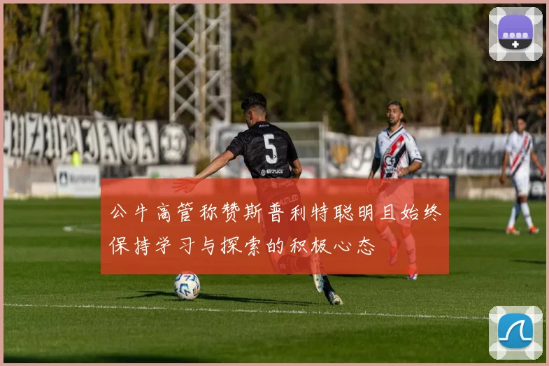 公牛高管称赞斯普利特聪明且始终保持学习与探索的积极心态