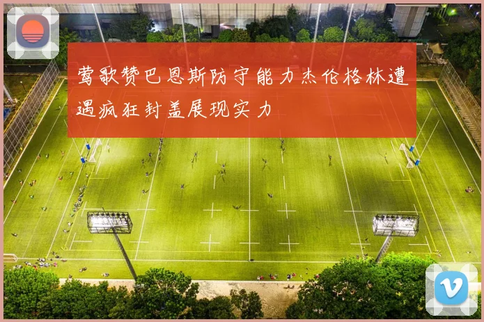 莺歌赞巴恩斯防守能力杰伦格林遭遇疯狂封盖展现实力