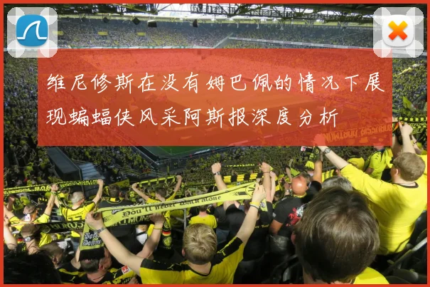 维尼修斯在没有姆巴佩的情况下展现蝙蝠侠风采阿斯报深度分析