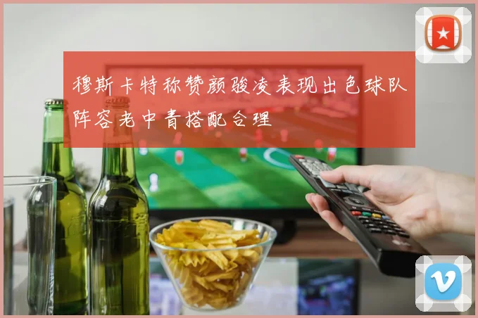 穆斯卡特称赞颜骏凌表现出色球队阵容老中青搭配合理