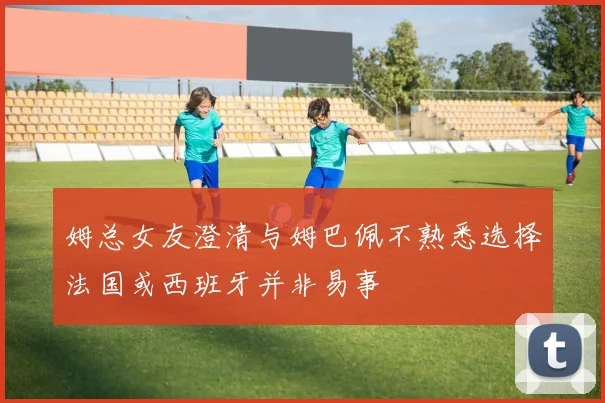 姆总女友澄清与姆巴佩不熟悉选择法国或西班牙并非易事