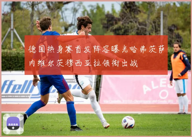德国热身赛首发阵容曝光哈弗茨萨内维尔茨穆西亚拉领衔出战