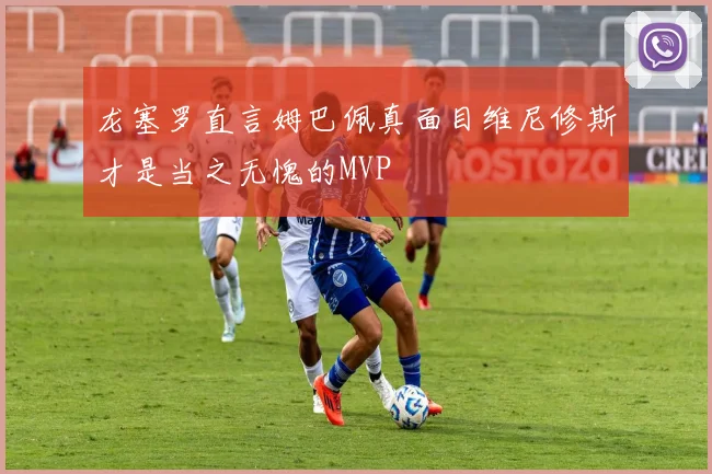 龙塞罗直言姆巴佩真面目维尼修斯才是当之无愧的MVP