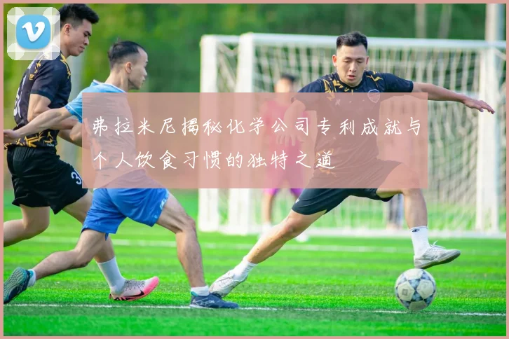弗拉米尼揭秘化学公司专利成就与个人饮食习惯的独特之道