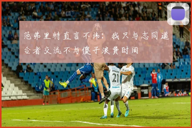 范弗里特直言不讳：我只与志同道合者交流不与傻子浪费时间