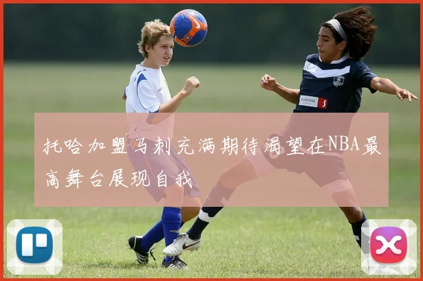 托哈加盟马刺充满期待渴望在NBA最高舞台展现自我