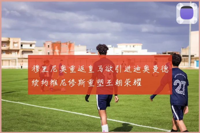 穆里尼奥重返皇马欲引进迪奥曼德续约维尼修斯重塑王朝荣耀