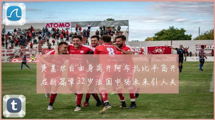 费基尔自由身离开阿布扎比半岛开启新篇章32岁法国中场未来引人关注