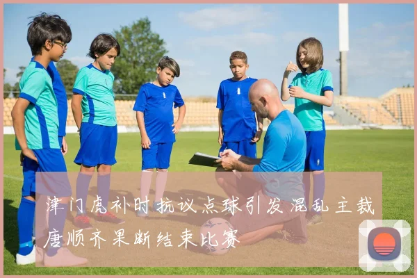 津门虎补时抗议点球引发混乱主裁唐顺齐果断结束比赛